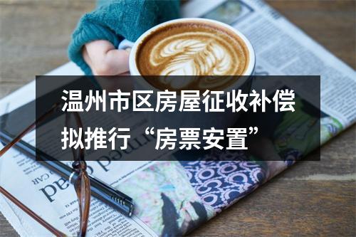 温州市区房屋征收补偿拟推行“房票安置”