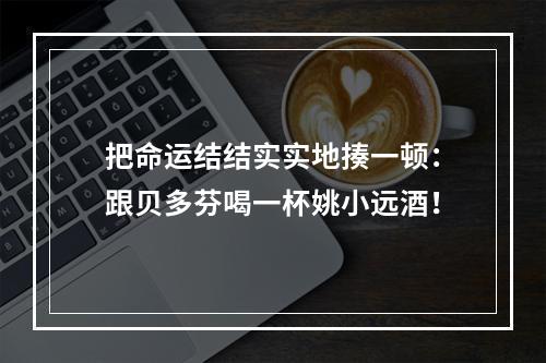 把命运结结实实地揍一顿：跟贝多芬喝一杯姚小远酒！