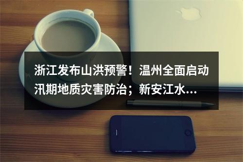 浙江发布山洪预警！温州全面启动汛期地质灾害防治；新安江水库时隔9年再次泄洪