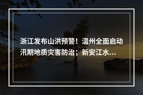 浙江发布山洪预警！温州全面启动汛期地质灾害防治；新安江水库时隔9年再次泄洪