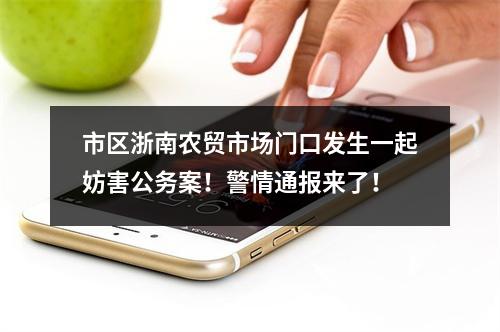 市区浙南农贸市场门口发生一起妨害公务案！警情通报来了！