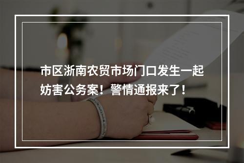 市区浙南农贸市场门口发生一起妨害公务案！警情通报来了！