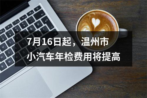 7月16日起，温州市小汽车年检费用将提高