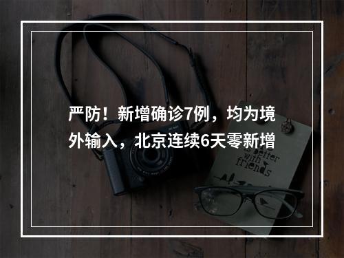 严防！新增确诊7例，均为境外输入，北京连续6天零新增