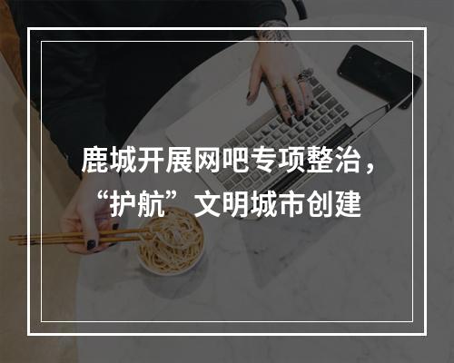 鹿城开展网吧专项整治，“护航”文明城市创建