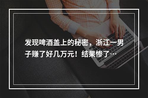 发现啤酒盖上的秘密，浙江一男子赚了好几万元！结果惨了…