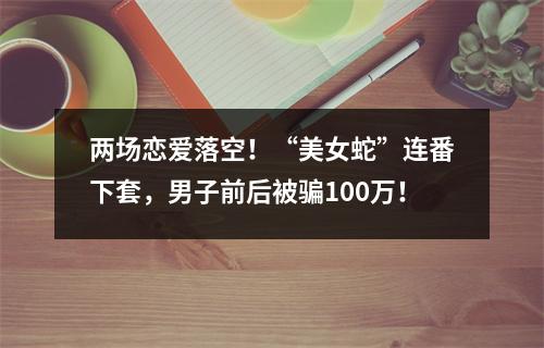两场恋爱落空！“美女蛇”连番下套，男子前后被骗100万！