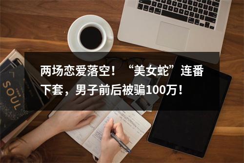 两场恋爱落空！“美女蛇”连番下套，男子前后被骗100万！