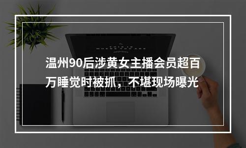 温州90后涉黄女主播会员超百万睡觉时被抓，不堪现场曝光