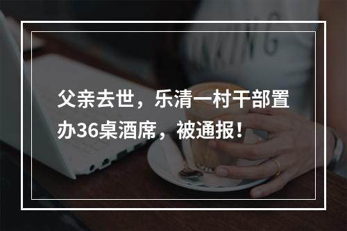 父亲去世，乐清一村干部置办36桌酒席，被通报！