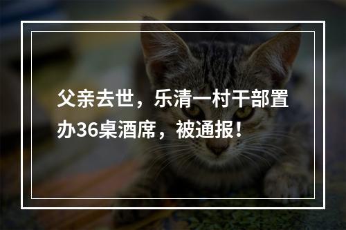 父亲去世，乐清一村干部置办36桌酒席，被通报！