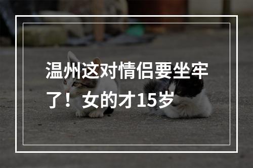 温州这对情侣要坐牢了！女的才15岁
