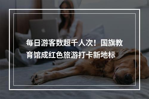 每日游客数超千人次！国旗教育馆成红色旅游打卡新地标