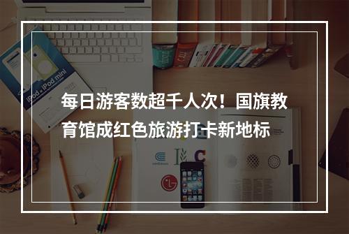 每日游客数超千人次！国旗教育馆成红色旅游打卡新地标