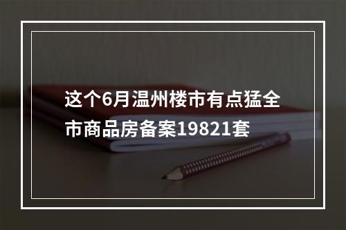 这个6月温州楼市有点猛全市商品房备案19821套