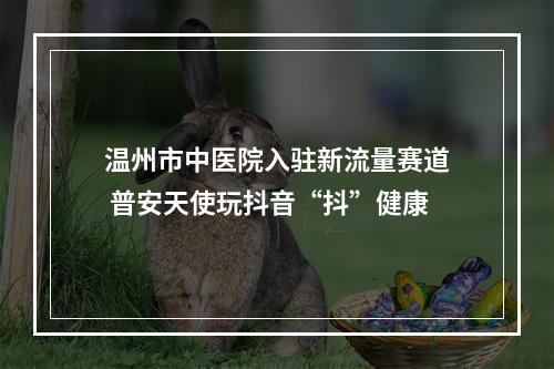 温州市中医院入驻新流量赛道 普安天使玩抖音“抖”健康