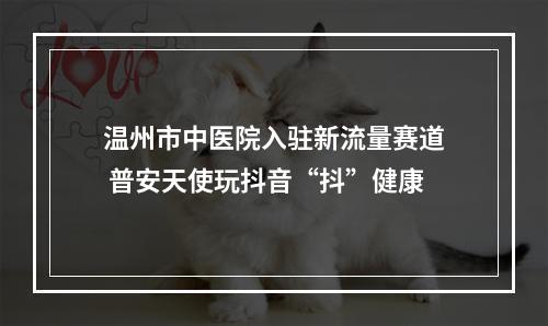 温州市中医院入驻新流量赛道 普安天使玩抖音“抖”健康