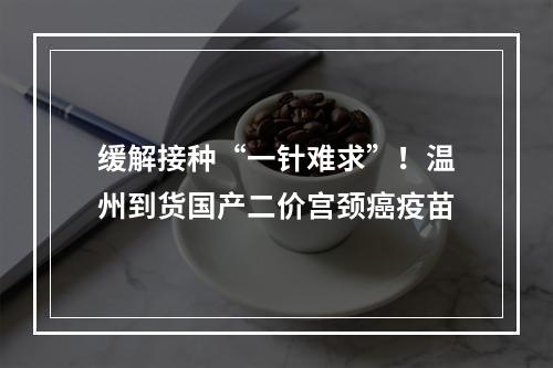 缓解接种“一针难求”！温州到货国产二价宫颈癌疫苗