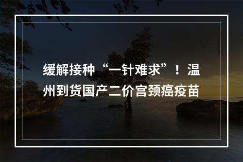 缓解接种“一针难求”！温州到货国产二价宫颈癌疫苗