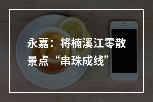 永嘉：将楠溪江零散景点“串珠成线”