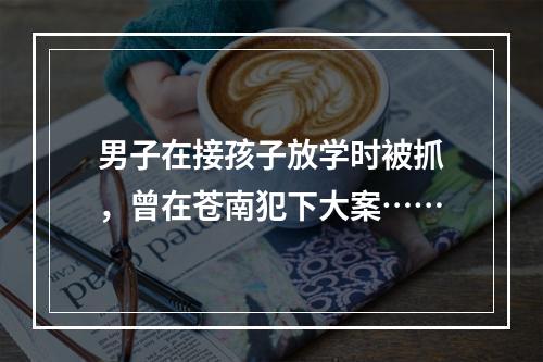 男子在接孩子放学时被抓，曾在苍南犯下大案……