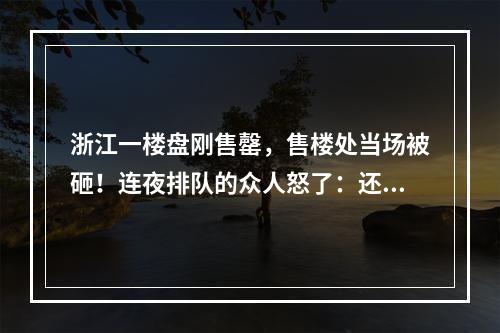 浙江一楼盘刚售罄，售楼处当场被砸！连夜排队的众人怒了：还有这种操作？！