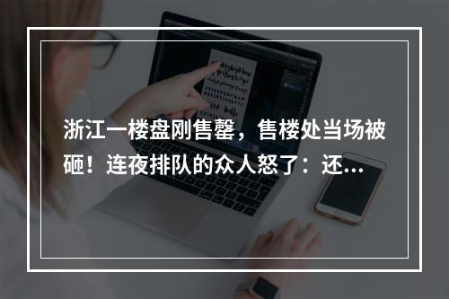 浙江一楼盘刚售罄，售楼处当场被砸！连夜排队的众人怒了：还有这种操作？！