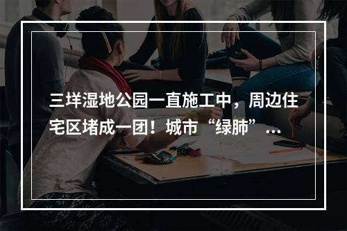 三垟湿地公园一直施工中，周边住宅区堵成一团！城市“绿肺”为何不够宜居？