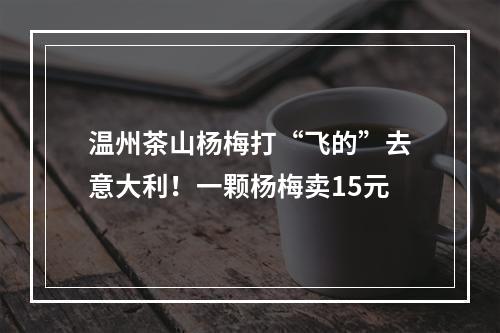 温州茶山杨梅打“飞的”去意大利！一颗杨梅卖15元