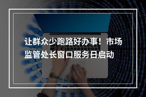 让群众少跑路好办事！市场监管处长窗口服务日启动