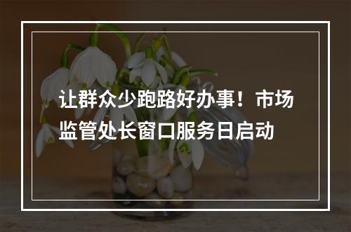 让群众少跑路好办事！市场监管处长窗口服务日启动