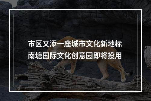 市区又添一座城市文化新地标 南塘国际文化创意园即将投用