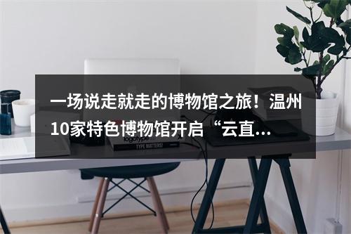 一场说走就走的博物馆之旅！温州10家特色博物馆开启“云直播”
