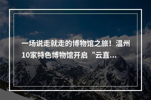 一场说走就走的博物馆之旅！温州10家特色博物馆开启“云直播”
