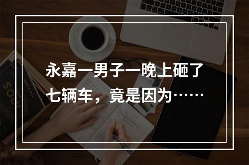 永嘉一男子一晚上砸了七辆车，竟是因为……