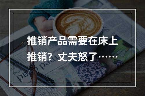 推销产品需要在床上推销？丈夫怒了……