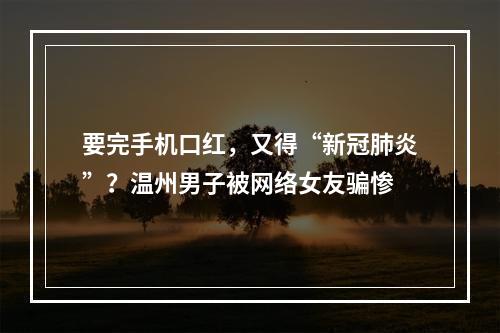 要完手机口红，又得“新冠肺炎”？温州男子被网络女友骗惨