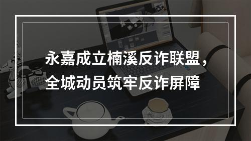 永嘉成立楠溪反诈联盟，全城动员筑牢反诈屏障