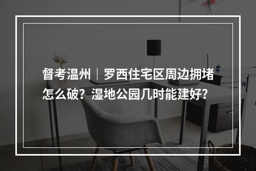 督考温州｜罗西住宅区周边拥堵怎么破？湿地公园几时能建好？
