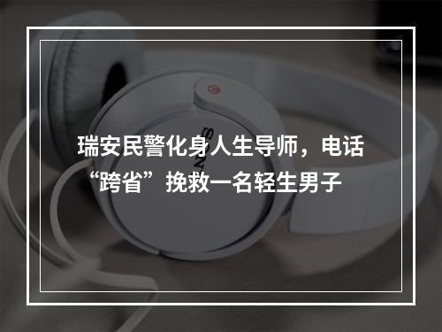 瑞安民警化身人生导师，电话“跨省”挽救一名轻生男子
