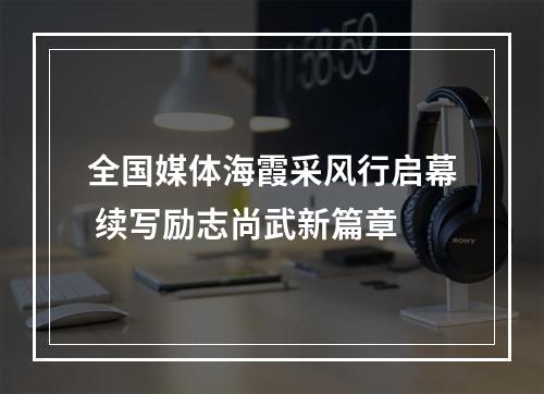 全国媒体海霞采风行启幕 续写励志尚武新篇章