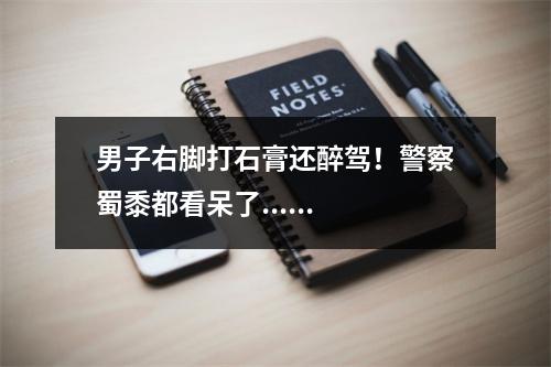 男子右脚打石膏还醉驾！警察蜀黍都看呆了......