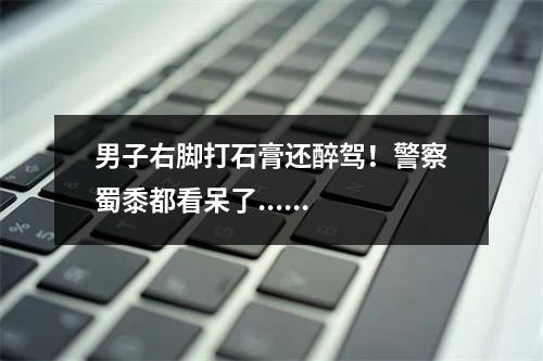 男子右脚打石膏还醉驾！警察蜀黍都看呆了......