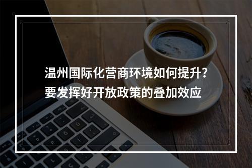 温州国际化营商环境如何提升？要发挥好开放政策的叠加效应