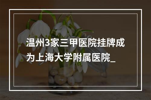 温州3家三甲医院挂牌成为上海大学附属医院_