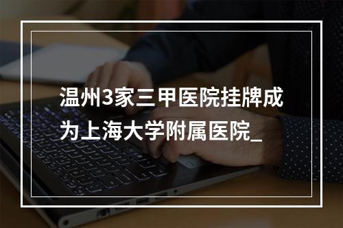 温州3家三甲医院挂牌成为上海大学附属医院_