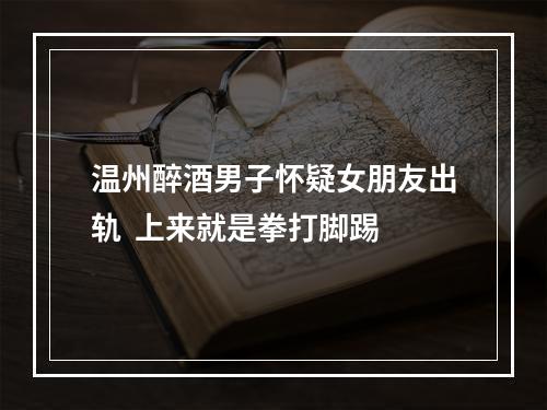 温州醉酒男子怀疑女朋友出轨  上来就是拳打脚踢