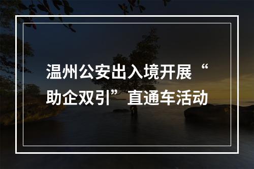 温州公安出入境开展“助企双引”直通车活动