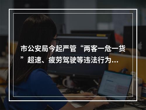 市公安局今起严管“两客一危一货”超速、疲劳驾驶等违法行为......