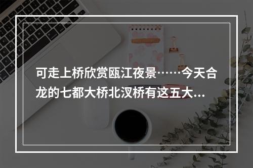 可走上桥欣赏瓯江夜景……今天合龙的七都大桥北汊桥有这五大看点
